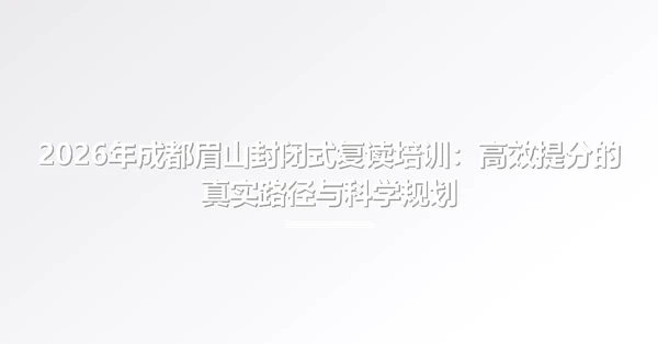 2026年成都眉山封闭式复读培训:高效提分的真实路径与科学规划