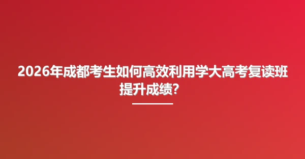 2026年成都考生如何高效利用学大高考复读班提升成绩？