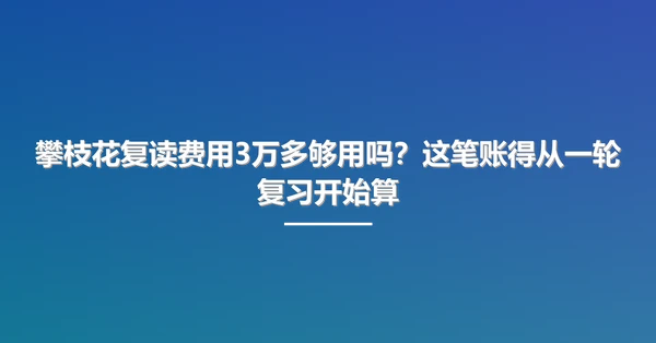 攀枝花复读费用3万多够用吗？这笔账得从一轮复习开始算