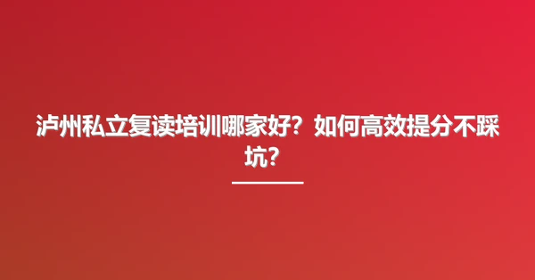 泸州私立复读培训哪家好?如何高效提分不踩坑?