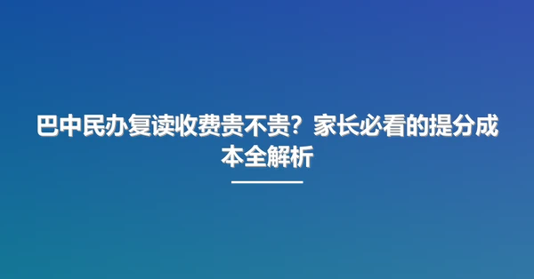 巴中民办复读收费贵不贵?家长必看的提分成本全解析