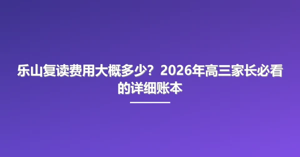 乐山复读费用大概多少?2026年高三家长必看的详细账本