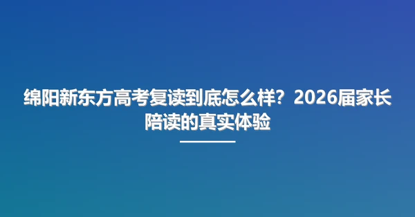 绵阳新东方高考复读到底怎么样?2026届家长陪读的真实体验