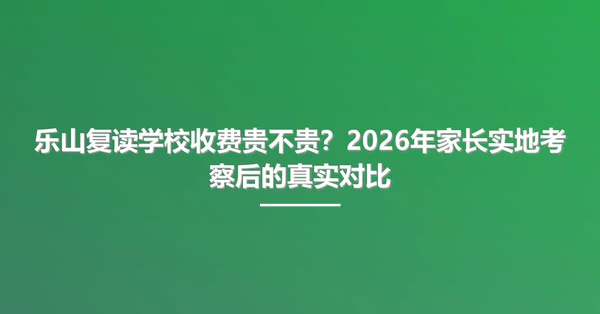 乐山复读学校收费贵不贵？2026年家长实地考察后的真实对比
