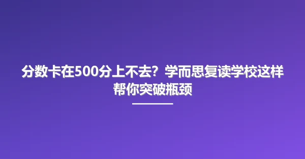 分数卡在500分上不去？学而思复读学校这样帮你突破瓶颈