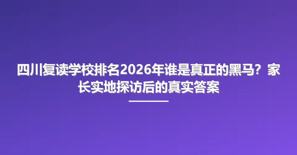 四川复读学校排名2026年谁是真正的黑马?家长实地探访后的真实答案