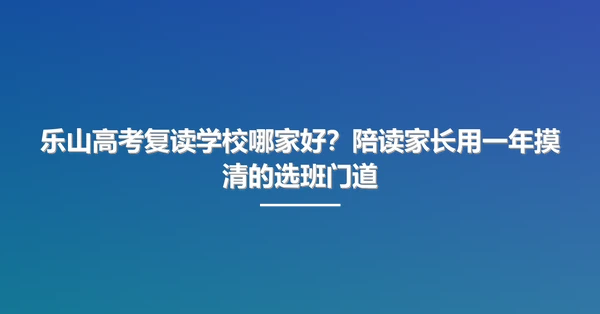 乐山高考复读学校哪家好?陪读家长用一年摸清的选班门道