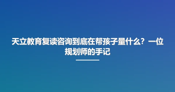 天立教育复读咨询到底在帮孩子量什么？一位规划师的手记