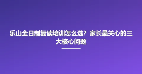 乐山全日制复读培训怎么选?家长最关心的三大核心问题