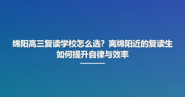 绵阳高三复读学校怎么选?离绵阳近的复读生如何提升自律与效率