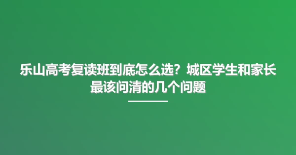 乐山高考复读班到底怎么选？城区学生和家长最该问清的几个问题