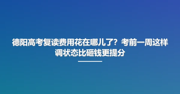 德阳高考复读费用花在哪儿了？考前一周这样调状态比砸钱更提分