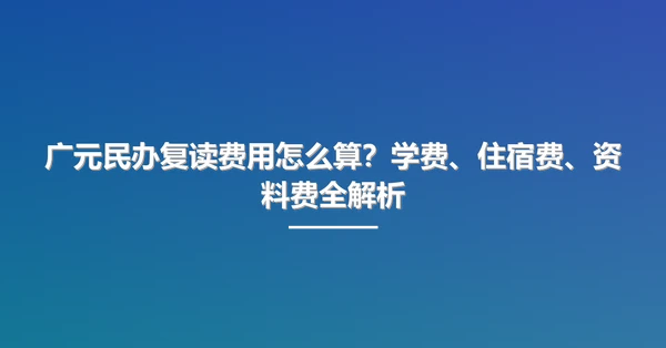 广元民办复读费用怎么算？学费、住宿费、资料费全解析