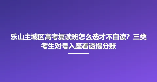乐山主城区高考复读班怎么选才不白读?三类考生对号入座看透提分账