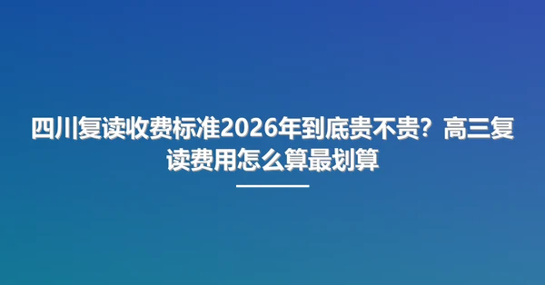四川复读收费标准2026年到底贵不贵?高三复读费用怎么算最划算