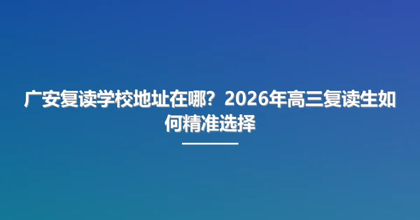 广安复读学校地址在哪?2026年高三复读生如何精准选择