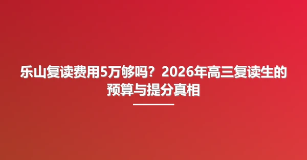 乐山复读费用5万够吗?2026年高三复读生的预算与提分真相