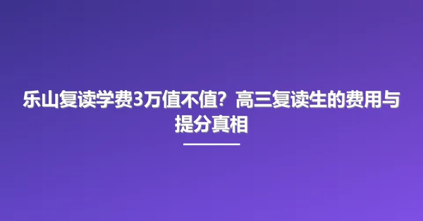 乐山复读学费3万值不值?高三复读生的费用与提分真相