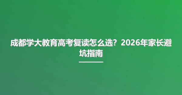 成都学大教育高考复读怎么选?2026年家长避坑指南