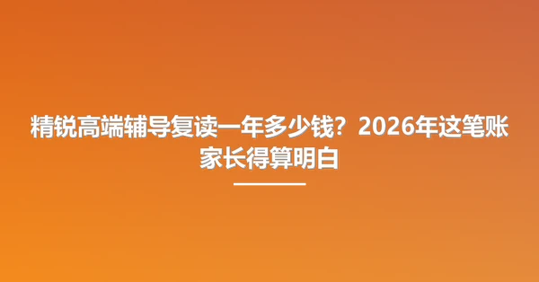 精锐高端辅导复读一年多少钱？2026年这笔账家长得算明白