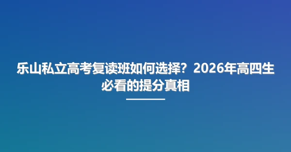 乐山私立高考复读班如何选择?2026年高四生必看的提分真相