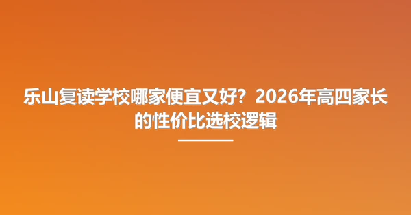 乐山复读学校哪家便宜又好?2026年高四家长的性价比选校逻辑