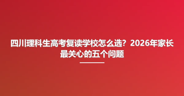 四川理科生高考复读学校怎么选?2026年家长最关心的五个问题