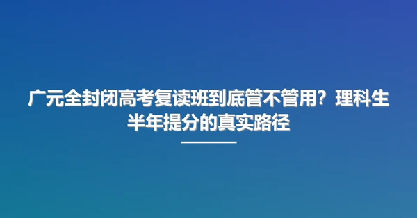广元全封闭高考复读班到底管不管用?理科生半年提分的真实路径