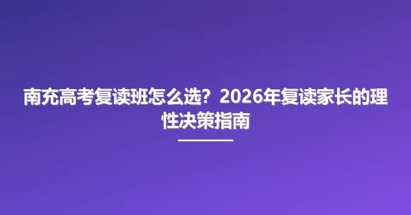 南充高考复读班怎么选?2026年复读家长的理性决策指南