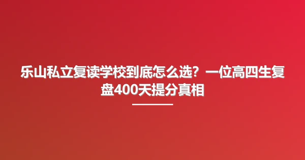 乐山私立复读学校到底怎么选?一位高四生复盘400天提分真相