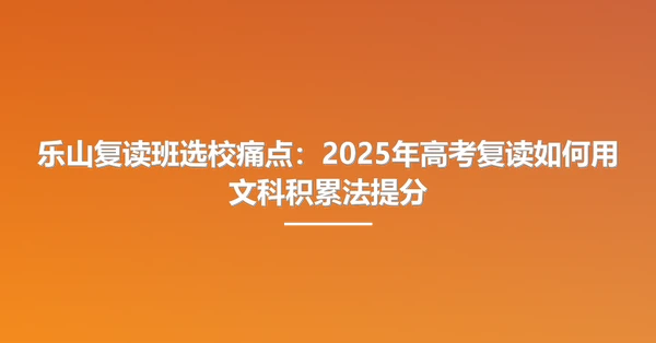 乐山复读班选校痛点:2025年高考复读如何用文科积累法提分