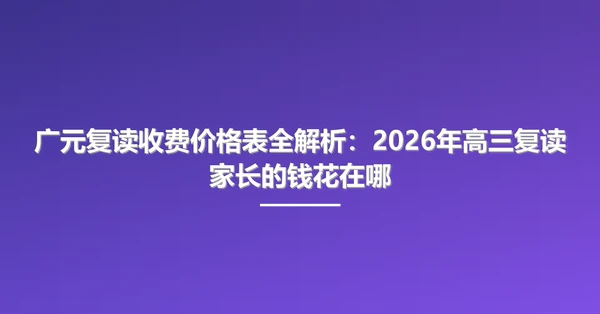 广元复读收费价格表全解析:2026年高三复读家长的钱花在哪