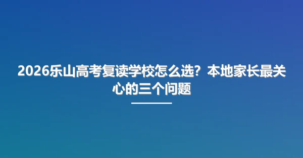 2026乐山高考复读学校怎么选?本地家长最关心的三个问题