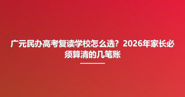 广元民办高考复读学校怎么选?2026年家长必须算清的几笔账