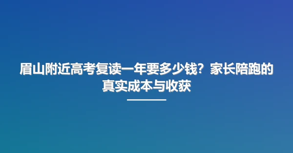 眉山附近高考复读一年要多少钱?家长陪跑的真实成本与收获