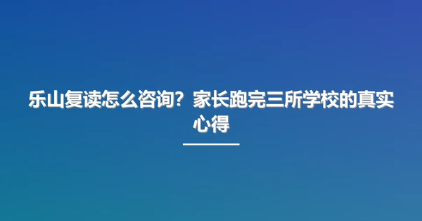 乐山复读怎么咨询?家长跑完三所学校的真实心得