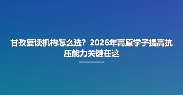 甘孜复读机构怎么选?2026年高原学子提高抗压能力关键在这