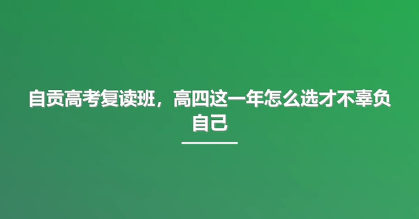 自贡高考复读班,高四这一年怎么选才不辜负自己