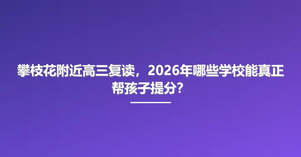 攀枝花附近高三复读,2026年哪些学校能真正帮孩子提分?